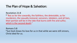 The Plan of Hope & Salvation:
Revelation 21:8
8 “But as for the cowardly, the faithless, the detestable, as for
murderers, the sexually immoral, sorcerers, idolaters, and all liars,
their portion will be in the lake that burns with fire and sulfur,
which is the second death.”
Romans 5:8
8 but God shows his love for us in that while we were still sinners,
Christ died for us.
 