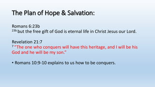 The Plan of Hope & Salvation:
Romans 6:23b
23b but the free gift of God is eternal life in Christ Jesus our Lord.
Revelation 21:7
7 “The one who conquers will have this heritage, and I will be his
God and he will be my son.”
• Romans 10:9-10 explains to us how to be conquers.
 