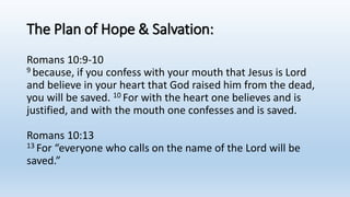 The Plan of Hope & Salvation:
Romans 10:9-10
9 because, if you confess with your mouth that Jesus is Lord
and believe in your heart that God raised him from the dead,
you will be saved. 10 For with the heart one believes and is
justified, and with the mouth one confesses and is saved.
Romans 10:13
13 For “everyone who calls on the name of the Lord will be
saved.”
 