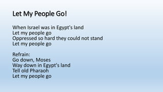 Let My People Go!
When Israel was in Egypt's land
Let my people go
Oppressed so hard they could not stand
Let my people go
Refrain:
Go down, Moses
Way down in Egypt's land
Tell old Pharaoh
Let my people go
 