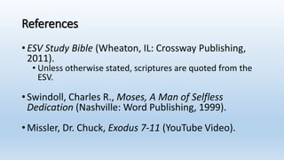 References
•ESV Study Bible (Wheaton, IL: Crossway Publishing,
2011).
• Unless otherwise stated, scriptures are quoted from the
ESV.
•Swindoll, Charles R., Moses, A Man of Selfless
Dedication (Nashville: Word Publishing, 1999).
•Missler, Dr. Chuck, Exodus 7-11 (YouTube Video).
 