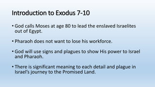 Introduction to Exodus 7-10
• God calls Moses at age 80 to lead the enslaved Israelites
out of Egypt.
• Pharaoh does not want to lose his workforce.
• God will use signs and plagues to show His power to Israel
and Pharaoh.
• There is significant meaning to each detail and plague in
Israel’s journey to the Promised Land.
 