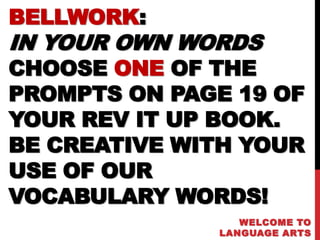 BELLWORK:
IN YOUR OWN WORDS
CHOOSE ONE OF THE
PROMPTS ON PAGE 19 OF
YOUR REV IT UP BOOK.
BE CREATIVE WITH YOUR
USE OF OUR
VOCABULARY WORDS!
                 WELCOME TO
              LANGUAGE ARTS
 