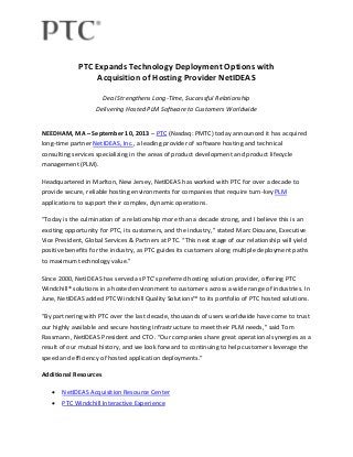 PTC Expands Technology Deployment Options with
Acquisition of Hosting Provider NetIDEAS
Deal Strengthens Long-Time, Successful Relationship
Delivering Hosted PLM Software to Customers Worldwide
NEEDHAM, MA – September 10, 2013 – PTC (Nasdaq: PMTC) today announced it has acquired
long-time partner NetIDEAS, Inc., a leading provider of software hosting and technical
consulting services specializing in the areas of product development and product lifecycle
management (PLM).
Headquartered in Marlton, New Jersey, NetIDEAS has worked with PTC for over a decade to
provide secure, reliable hosting environments for companies that require turn-key PLM
applications to support their complex, dynamic operations.
“Today is the culmination of a relationship more than a decade strong, and I believe this is an
exciting opportunity for PTC, its customers, and the industry,” stated Marc Diouane, Executive
Vice President, Global Services & Partners at PTC. “This next stage of our relationship will yield
positive benefits for the industry, as PTC guides its customers along multiple deployment paths
to maximum technology value.”
Since 2000, NetIDEAS has served as PTC’s preferred hosting solution provider, offering PTC
Windchill® solutions in a hosted environment to customers across a wide range of industries. In
June, NetIDEAS added PTC Windchill Quality Solutions™ to its portfolio of PTC hosted solutions.
“By partnering with PTC over the last decade, thousands of users worldwide have come to trust
our highly available and secure hosting infrastructure to meet their PLM needs,” said Tom
Rassmann, NetIDEAS President and CTO. “Our companies share great operational synergies as a
result of our mutual history, and we look forward to continuing to help customers leverage the
speed and efficiency of hosted application deployments.”
Additional Resources
 NetIDEAS Acquisition Resource Center
 PTC Windchill Interactive Experience
 
