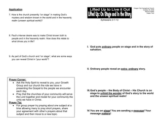 Oregon City Evangelical Church
Application                                                                                                            October 25, 2009
                                                                                                                         Sermon Notes
                                                                                                                            Pastor Tom
7. How is the church presently “on stage” in making God’s
   mystery and wisdom known in the world and in the heavenly
   realm (unseen spiritual world)?                                          Ephesians 3:1-13




8. Paul’s intense desire was to make Christ known both to
   people and in the heavenly realm. How does this relate to
   what drives you in life?

                                                                I. God puts ordinary people on stage and in the story of
                                                                   salvation.

9. As part of God’s church and “on stage”, what are some ways
   you can reveal Christ in “your world”?



                                                                II. Ordinary people reveal an extra- ordinary story.



Prayer Corner:
      Ask the Holy Spirit to reveal to you, your Growth
      Group and our church the role we have in
      presenting the Gospel to the people we encounter
      each day.                                                 III. God’s people – the Body of Christ – His Church is on
      Pray that the churches of your community will serve            stage to unfold the wonder of God’s story to the world
      the Lord together and model for your community the             and the unseen spiritual realm!
      unity we have in Christ.
Prayer Tip:
      For group prayer try praying about one subject at a
      time allowing many to pray short prayers, share
      your agreement with other’s prayers about that            IV.You are on stage! You are sending a message! Your
      subject and then move to a new topic.                        message matters!
 