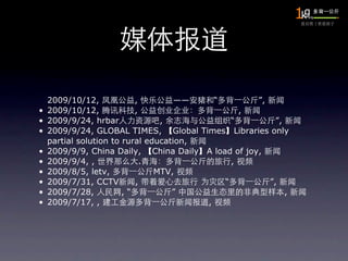2009/10/12,            ,         ——    “        ”,
•   2009/10/12,            ,                     ,
•   2009/9/24, hrbar             ,             “         ”,
•   2009/9/24, GLOBAL TIMES, Global Times Libraries only
    partial solution to rural education,
•   2009/9/9, China Daily, China Daily A load of joy,
•   2009/9/4, ,              .                 ,
•   2009/8/5, letv,             MTV,
•   2009/7/31, CCTV        ,                 “         ”,
•   2009/7/28,          ,“          ”                       ,
•   2009/7/17, ,                         ,
 