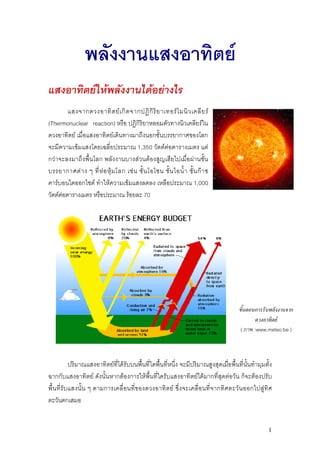 พลังงานแสงอาทิตย
แสงอาทิตยใหพลังงานไดอยางไร
         แสงจากดวงอาทิ ต ย เ กิ ด จากปฏิ กิ ริ ย าเทอร โ มนิ ว เคลี ย ร
(Thermonuclear reaction) หรือ ปฏิกิริยาหลอมตัวทางนิวเคลียรใน
ดวงอาทิตย เมื่อแสงอาทิตยเดินทางมาถึงนอกชั้นบรรยากาศของโลก
จะมีความเขมแสงโดยเฉลี่ยประมาณ 1,350 วัตตตอตารางเมตร แต
กวาจะลงมาถึงพื้นโลก พลังงานบางสวนตองสูญเสียไปเมื่อผานชั้น
บรรยากาศต า ง ๆ ที่ ห อ หุ ม โลก เช น ชั้ น โอโซน ชั้ น ไอน้ํ า ชั้ น ก า ซ
คารบอนไดออกไซด ทําใหความเขมแสงลดลง เหลือประมาณ 1,000
วัตตตอตารางเมตร หรือประมาณ รอยละ 70




                                                                                        ขั้นตอนการรับพลังงานจาก
                                                                                                ดวงอาทิตย
                                                                                         ( ภาพ :www.meteo.be )



             ปริมาณแสงอาทิตยที่ไดรับบนพื้นที่ใดพื้นที่หนึ่ง จะมีปริมาณสูงสุดเมื่อพื้นที่นั้นทํามุมตั้ง
ฉากกับแสงอาทิตย ดังนั้นหากตองการใหพื้นที่ใดรับแสงอาทิตยไดมากที่สุดตอวัน ก็จะตองปรับ
พื้ น ที่รับ แสงนั้น ๆ ตามการเคลื่ อ นที่ ข องดวงอาทิต ย ซึ่ง จะเคลื่อนที่จ ากทิศ ตะวัน ออกไปสู ทิ ศ
ตะวันตกเสมอ


                                                                                                      1
 