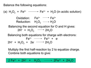 Balance the following equations: (a)  H 2 O 2   +  Fe 2+ Fe 3+   +  H 2 O (in acidic solution) Oxidation:  Fe 2+     Fe 3+ Reduction: H 2 O 2   H 2 O Balancing the second equation for O and H gives: 2H +   +  H 2 O 2   2H 2 O Balancing both equations for charge with electrons: Fe 2+ Fe 3+   +  e - 2H +   +  H 2 O 2   +  2e -    2H 2 O Multiply the first half-reaction by 2 to equalize charge.  Conbine both equations to give: 2 Fe 3+   +  2H +   +  H 2 O 2 2Fe 3+   +  2H 2 O 
