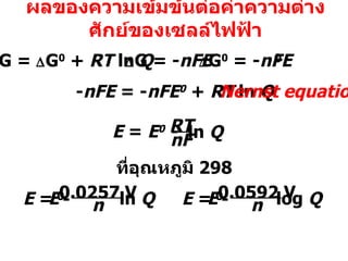 ผลของความเข้มข้นต่อค่าความต่างศักย์ของเซลล์ไฟฟ้า  G =   G 0  +  RT  ln  Q  G = - nFE - nFE  = - nFE 0   +  RT  ln  Q Nernst equation ที่อุณหภูมิ  298  G 0  = - nFE 0 E  =  E 0  -  ln  Q RT nF - 0.0257 V n ln  Q E 0 E  =  - 0.0592 V n log  Q E 0 E  =  