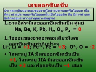 เลขออกซิเดชัน ประจุสมมุติบนอะตอมของธาต ุ ในสารประกอบหรือไอออน เมื่อคิดว่าสารประกอบหรือไอออนนั้นเป็นไอออนิก คือ มีการถ่ายเทอิเล็กตรอนระหว่างธาตุอย่างสมบูรณ์ ธาตุอิสระมีเลขออกซิเดชันเป็น ศูนย์ Na, Be, K, Pb, H 2 , O 2 , P 4   =  0 ไอออนของธาตุอะตอมเดียวมีเลขออกซิเดชันเท่ากับประจุ Li + , Li =  +1 ; Fe 3+ , Fe =  +3 ;  O 2- , O =  -2 โลหะหมู่  IA  มีเลขออกซิเดชันเป็น  +1 ,  โลหะหมู่  IIA  มีเลขออกซิเดชันเป็น  +2   และฟ ลู ออรีนเป็น   – 1  เสมอ 