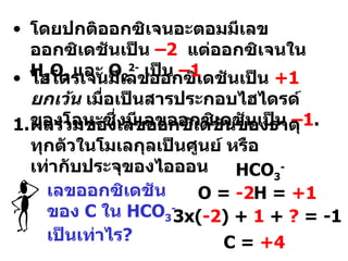 ไฮโดรเจนมีเลขออกซิเดชันเป็น  +1   ยกเว้น  เมื่อเป็นสารประกอบไฮไดรด์ของโลหะซึ่งมีเลขออกซิเดชันเป็น  – 1 . ผลรวมของเลขออกซิเดชันของธาตุทุกตัวในโมเลกุลเป็นศูนย์ หรือ เท่ากับประจุของไอออน HCO 3 - O =  -2 H =  +1 3x( -2 ) +  1  +  ?  = -1 C =  +4 โดยปกติออกซิเจนอะตอมมีเลขออกซิเดชันเป็น  – 2   แต่ออกซิเจนใน  H 2 O 2  และ  O 2 2-   เป็น  – 1   เลขออกซิเดชันของ  C  ใน   HCO 3 -   เป็นเท่าไร ? 