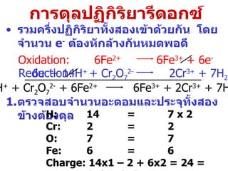 การดุลปฏิกิริยารีดอกซ์ รวมครึ่งปฏิกิริยาทั้งสองเข้าด้วยกัน  โดยจำนวน  e -   ต้องหักล้างกันหมด พอดี Oxidation: Reduction: ตรวจสอบจำนวนอะตอมและประจุทั้งสองข้างต้องดุล H: 14 = 7 x 2 Cr:  2 = 2 O: 7 = 7 Fe: 6 = 6 Charge:  14x1 – 2 + 6x2 = 24 =  6x3 + 2x3 6e -  + 14H +  + Cr 2 O 7 2-   2Cr 3+  + 7H 2 O 6Fe 2+   6Fe 3+  + 6e - 14H +  + Cr 2 O 7 2-  + 6Fe 2+   6Fe 3+  + 2Cr 3+  + 7H 2 O 