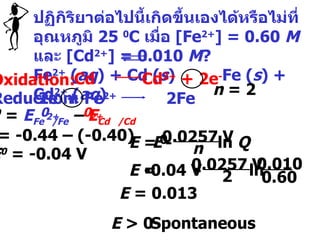 ปฏิกิริยาต่อไปนี้เกิดขึ้นเองได้หรือไม่ที่อุณหภูมิ  25  0 C  เมื่อ  [Fe 2+ ] = 0.60  M   และ  [Cd 2+ ] = 0.010  M ?  Fe 2+  ( aq ) + Cd ( s )  Fe ( s ) + Cd 2+  ( aq ) Oxidation: Reduction: n  = 2 E  = 0.013 E  > 0 Spontaneous 2e -  + Fe 2+  2Fe Cd  Cd 2+  + 2e - E 0  = -0.44 – (-0.40)  E 0  = -0.04 V  E 0  =  E Fe  /Fe  –  E Cd  /Cd 0 0 2+ 2+ - 0.0257 V n ln  Q E 0 E  =  - 0.0257 V 2 ln  -0.04 V E  =  0.010 0.60 