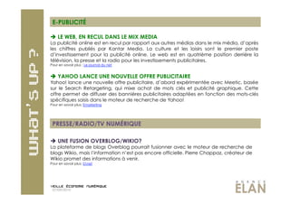 E-PUBLICITÉ

  LE WEB, EN RECUL DANS LE MIX MEDIA
La publicité online est en recul par rapport aux autres médias dans le mix média, d’après
les chiffres publiés par Kantar Media. La culture et les loisirs sont le premier poste
d’investissement pour la publicité online. Le web est en quatrième position derrière la
télévision, la presse et la radio pour les investissements publicitaires.
Pour en savoir plus : Le journal du net


 YAHOO LANCE UNE NOUVELLE OFFRE PUBLICITAIRE
Yahoo! lance une nouvelle offre publicitaire, d’abord expérimentée avec Meetic, basée
sur le Search Retargeting, qui mixe achat de mots clés et publicité graphique. Cette
offre permet de diffuser des bannières publicitaires adaptées en fonction des mots-clés
spécifiques saisis dans le moteur de recherche de Yahoo!
Pour en savoir plus: Emarketing




 PRESSE/RADIO/TV NUMÉRIQUE

  UNE FUSION OVERBLOG/WIKIO?
La plateforme de blogs Overblog pourrait fusionner avec le moteur de recherche de
blogs Wikio, mais l’information n’est pas encore officielle. Pierre Chappaz, créateur de
Wikio promet des informations à venir.
Pour en savoir plus: 01net




 07/09/2010
 