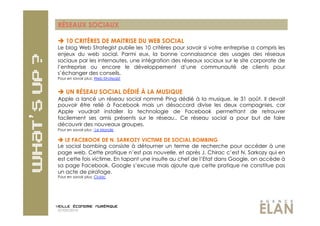 RÉSEAUX SOCIAUX

  10 CRITÈRES DE MAITRISE DU WEB SOCIAL
Le blog Web Strategist publie les 10 critères pour savoir si votre entreprise a compris les
enjeux du web social. Parmi eux, la bonne connaissance des usages des réseaux
sociaux par les internautes, une intégration des réseaux sociaux sur le site corporate de
l’entreprise ou encore le développement d’une communauté de clients pour
s’échanger des conseils.
Pour en savoir plus: Web-Strategist


  UN RÉSEAU SOCIAL DÉDIÉ À LA MUSIQUE
Apple a lancé un réseau social nommé Ping dédié à la musique, le 31 août. Il devait
pouvoir être relié à Facebook mais un désaccord divise les deux compagnies, car
Apple voudrait installer la technologie de Facebook permettant de retrouver
facilement ses amis présents sur le réseau.. Ce réseau social a pour but de faire
découvrir des nouveaux groupes.
Pour en savoir plus : Le Monde

 LE FACEBOOK DE N. SARKOZY VICTIME DE SOCIAL BOMBING
Le social bombing consiste à détourner un terme de recherche pour accéder à une
page web. Cette pratique n’est pas nouvelle, et après J. Chirac c’est N. Sarkozy qui en
est cette fois victime. En tapant une insulte au chef de l’Etat dans Google, on accède à
sa page Facebook. Google s’excuse mais ajoute que cette pratique ne constitue pas
un acte de piratage.
Pour en savoir plus: Clubic




07/09/2010
 