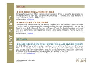 SEARCH

  BING CHERCHE UN PARTENAIRE EN CHINE
Bing capte seulement 4% du trafic des internautes en Chine et cherche à accroître son
audience dans le pays pour devenir le futur numéro 1. Il faudra pour cela détrôner le
moteur Baïdu qui capte 70% du trafic.
Pour en savoir plus : Abondance


  YAHOO! LANCE SON SITE FÉMININ
Yahoo! Lance Yahoo! Shine, un site féminin d’agrégation de contenu à destination des
25-45 ans. Le lancement européen aura lieu le 8 septembre. Yahoo! espère avec ce site
toucher près de 8 millions de femmes en France. L’essentiel du contenu sera fourni par
des sites partenaires: les magazines Grazia, Marie-Claire, Madame Figaro ou le site
Doctissimo
Pour en savoir plus: Challenges




 TÉLÉCOMS

 FRANCE TÉLÉCOM DÉMENT UN PROJET DE FUSION AVEC DEUTSCHE TELECOM
La CFE-CGC/Unsa avait émis des craintes concernant une fusion entre Deutsche
Télécom et France télécom. La direction a affirmé que cela n’était pas à l’ordre du
jour. Les deux opérateurs ont affirmé discuter ponctuellement sur des sujets comme la
fusion de leurs filiales britanniques Orange UK et T-Mobile UK fin 2009
Pour en savoir plus: Le Nouvel Obs




07/09/2010
 