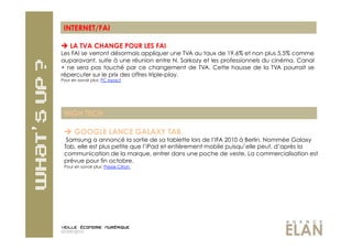 INTERNET/FAI

  LA TVA CHANGE POUR LES FAI
Les FAI se verront désormais appliquer une TVA au taux de 19,6% et non plus 5,5% comme
auparavant, suite à une réunion entre N. Sarkozy et les professionnels du cinéma. Canal
+ ne sera pas touché par ce changement de TVA. Cette hausse de la TVA pourrait se
répercuter sur le prix des offres triple-play.
Pour en savoir plus: PC inpact




 HIGH TECH

   GOOGLE LANCE GALAXY TAB
  Samsung a annoncé la sortie de sa tablette lors de l’IFA 2010 à Berlin. Nommée Galaxy
 Tab, elle est plus petite que l’iPad et entièrement mobile puisqu’elle peut, d’après la
 communication de la marque, entrer dans une poche de veste. La commercialisation est
 prévue pour fin octobre.
 Pour en savoir plus: Presse Citron




07/09/2010
 