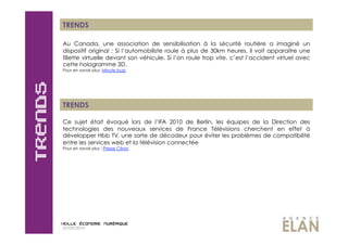 TRENDS

Au Canada, une association de sensibilisation à la sécurité routière a imaginé un
dispositif original  : Si l’automobiliste roule à plus de 30km heures, il voit apparaitre une
fillette virtuelle devant son véhicule. Si l’on roule trop vite, c’est l’accident virtuel avec
cette hologramme 3D.
Pour en savoir plus: Minute buzz




TRENDS

Ce sujet était évoqué lors de l’IFA 2010 de Berlin, les équipes de la Direction des
technologies des nouveaux services de France Télévisions cherchent en effet à
développer Hbb TV, une sorte de décodeur pour éviter les problèmes de compatibilité
entre les services web et la télévision connectée
Pour en savoir plus : Presse Citron




07/09/2010
 