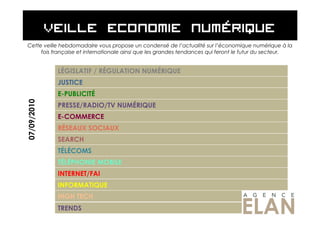Cette veille hebdomadaire vous propose un condensé de l’actualité sur l’économique numérique à la
     fois française et internationale ainsi que les grandes tendances qui feront le futur du secteur.


             LÉGISLATIF / RÉGULATION NUMÉRIQUE
             JUSTICE
             E-PUBLICITÉ
07/09/2010




             PRESSE/RADIO/TV NUMÉRIQUE
             E-COMMERCE
             RÉSEAUX SOCIAUX
             SEARCH
             TÉLÉCOMS
             TÉLÉPHONIE MOBILE
             INTERNET/FAI
             INFORMATIQUE
             HIGH TECH
             TRENDS
 