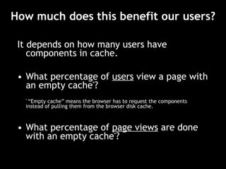 How much does this benefit our users? It depends on how many users have components in cache. What percentage of  users  view a page with an empty cache * ? *  “Empty cache” means the browser has to request the components instead of pulling them from the browser disk cache. What percentage of  page views   are done with an empty cache * ? 