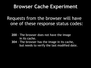 Browser Cache Experiment Requests from the browser will have one of these response status codes: 200  – The browser does not have the image  in its cache. 304  – The browser has the image in its cache,  but needs to verify the last modified date. 