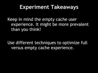 Experiment Takeaways Keep in mind the empty cache user experience. It might be more prevalent than you think! Use different techniques to optimize full versus empty cache experience. 