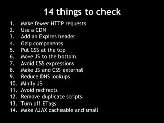14 things to check Make fewer HTTP requests Use a CDN Add an Expires header Gzip components Put CSS at the top Move JS to the bottom Avoid CSS expressions Make JS and CSS external Reduce DNS lookups Minify JS Avoid redirects Remove duplicate scripts Turn off ETags Make AJAX cacheable and small 