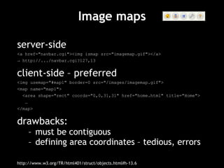 Image maps server-side <a href="navbar.cgi"><img ismap src="imagemap.gif"></a> ->  http://.../navbar.cgi?127,13 client-side – preferred <img usemap="#map1" border=0 src="/images/imagemap.gif"> <map name="map1"> <area shape="rect" coords="0,0,31,31" href="home.html" title="Home"> … </map> drawbacks: must be contiguous defining area coordinates – tedious, errors http://www.w3.org/TR/html401/struct/objects.html#h-13.6 