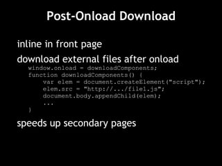 Post-Onload Download inline in front page download external files after onload window.onload = downloadComponents; function downloadComponents() { var elem = document.createElement("script"); elem.src = "http://.../file1.js"; document.body.appendChild(elem); ... } speeds up secondary pages 