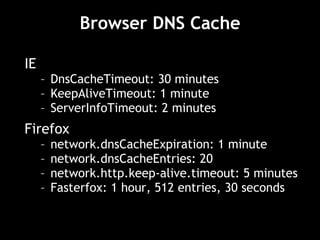 Browser DNS Cache IE DnsCacheTimeout: 30 minutes KeepAliveTimeout: 1 minute ServerInfoTimeout: 2 minutes Firefox network.dnsCacheExpiration: 1 minute network.dnsCacheEntries: 20 network.http.keep-alive.timeout: 5 minutes Fasterfox: 1 hour, 512 entries, 30 seconds 