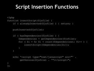Script Insertion Functions <?php function insertScript($jsfile) { if ( alreadyInserted($jsfile) ) { return; } pushInserted($jsfile); if ( hasDependencies($jsfile) ) { $dependencies = getDependencies($jsfile); for ( $i = 0; $i < count($dependencies); $i++ ) { insertScript($dependencies[$i]); } } echo '<script type="text/javascript" src="' .  getVersion($jsfile) . '"></script>"; } ?> 