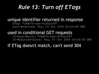Rule 13: Turn off ETags unique identifier returned in response ETag: "c8897e-aee-4165acf0" Last-Modified: Thu, 07 Oct 2004 20:54:08 GMT used in conditional GET requests If-None-Match: "c8897e-aee-4165acf0" If-Modified-Since: Thu, 07 Oct 2004 20:54:08 GMT if ETag doesn't match, can't send 304 