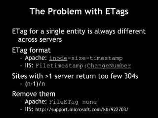 The Problem with ETags ETag for a single entity is always different across servers ETag format Apache:  inode -size-timestamp IIS:  Filetimestamp: ChangeNumber Sites with >1 server return too few 304s (n-1)/n Remove them Apache:  FileETag none IIS:  http://support.microsoft.com/kb/922703/ 