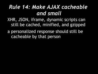 Rule 14: Make AJAX cacheable  and small XHR, JSON, iframe, dynamic scripts can still be cached, minified, and gzipped a personalized response should still be cacheable by that person 