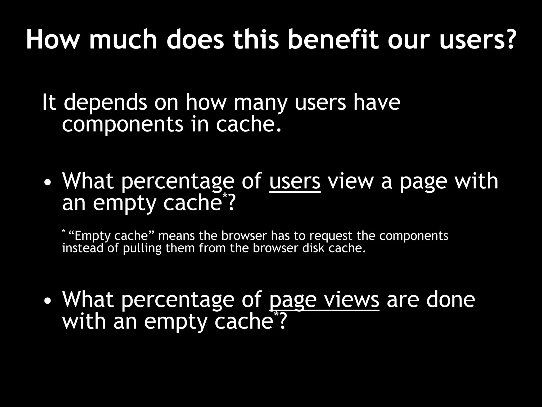 How much does this benefit our users?
It depends on how many users have
components in cache.
• What percentage of users view a page with
an empty cache*?
* “Empty cache” means the browser has to request the components
instead of pulling them from the browser disk cache.
• What percentage of page views are done
with an empty cache*?
 