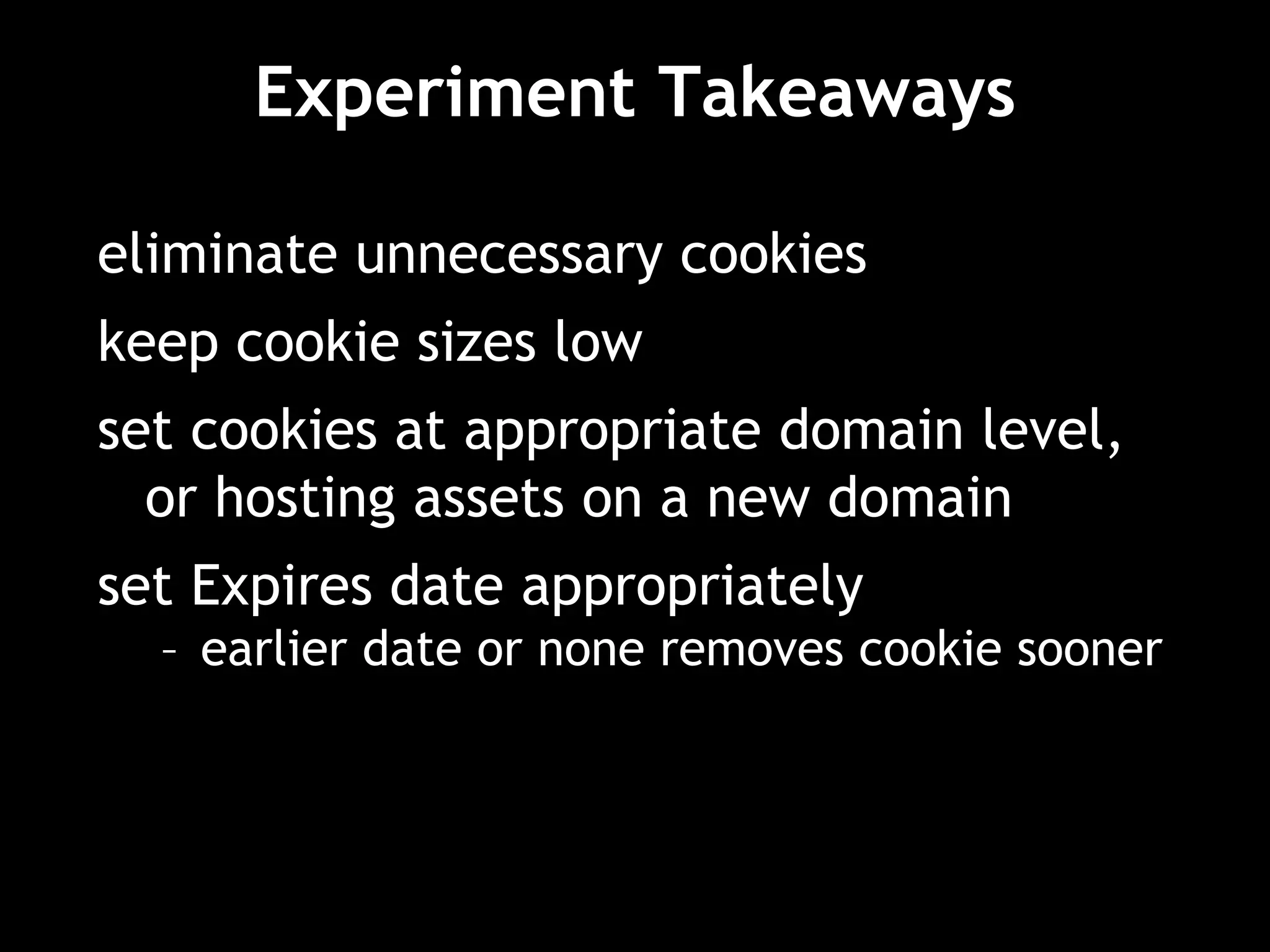 Experiment Takeaways
eliminate unnecessary cookies
keep cookie sizes low
set cookies at appropriate domain level,
or hosting assets on a new domain
set Expires date appropriately
– earlier date or none removes cookie sooner
 