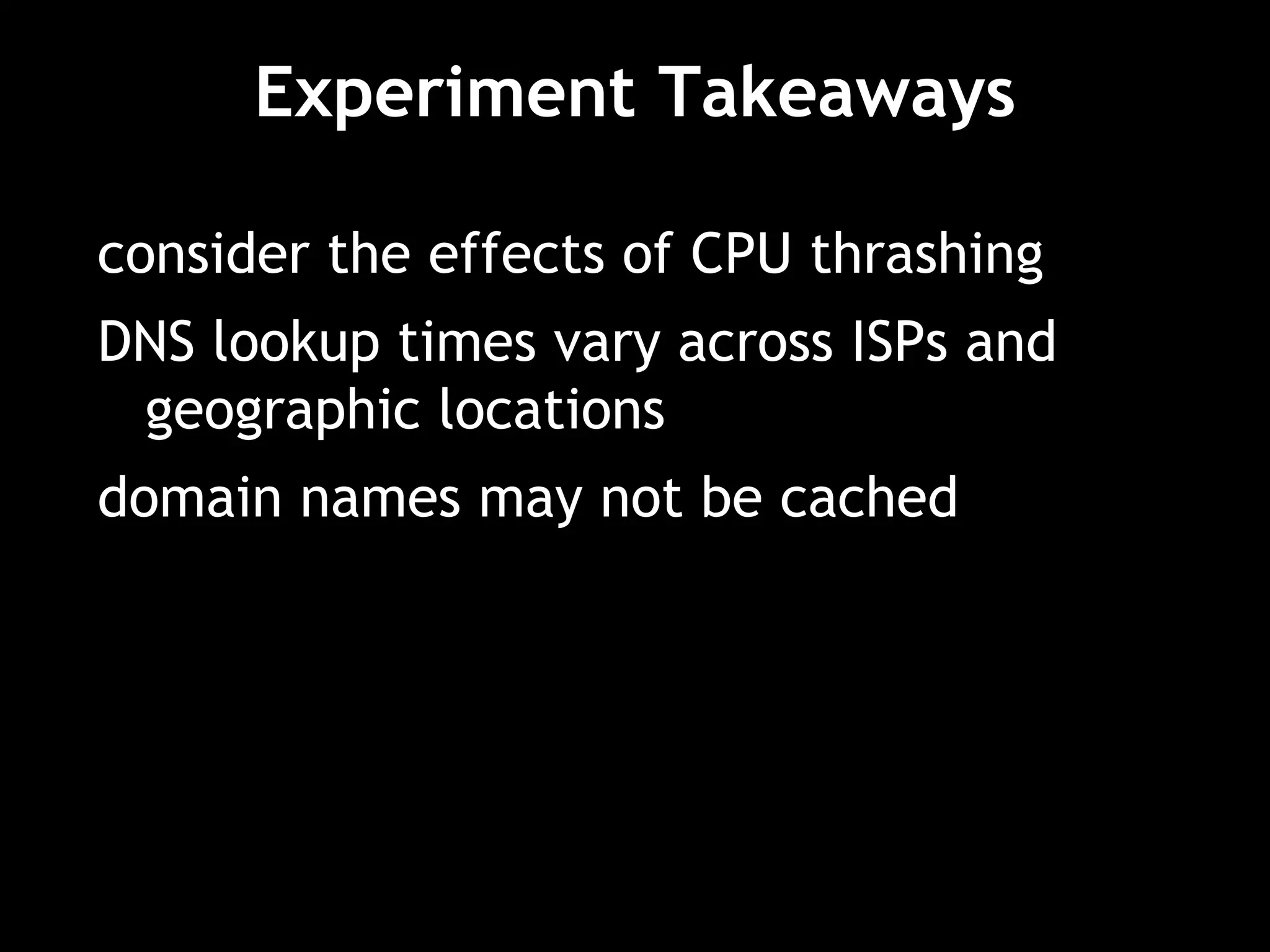 Experiment Takeaways
consider the effects of CPU thrashing
DNS lookup times vary across ISPs and
geographic locations
domain names may not be cached
 