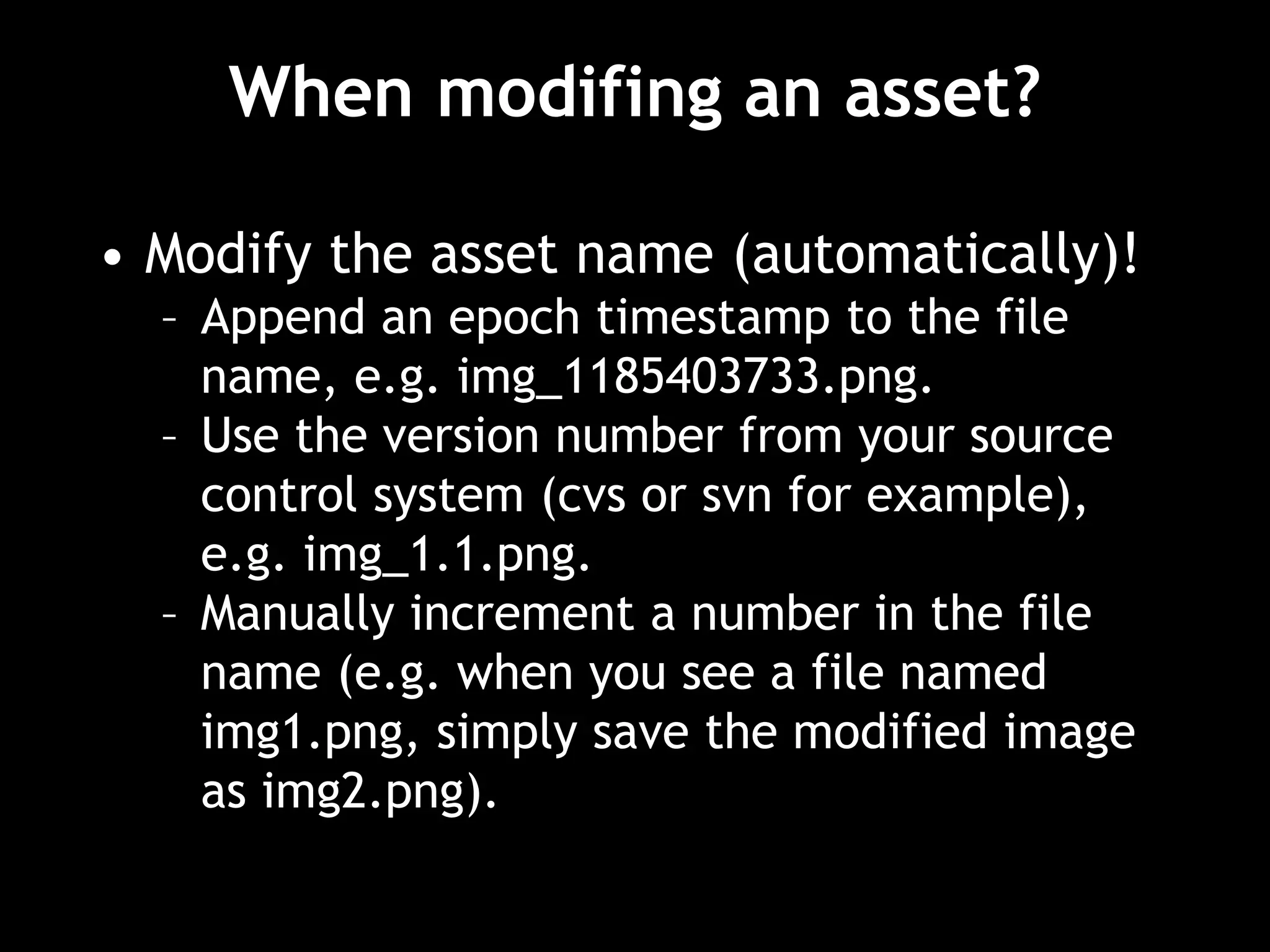 When modifing an asset?
• Modify the asset name (automatically)!
– Append an epoch timestamp to the file
name, e.g. img_1185403733.png.
– Use the version number from your source
control system (cvs or svn for example),
e.g. img_1.1.png.
– Manually increment a number in the file
name (e.g. when you see a file named
img1.png, simply save the modified image
as img2.png).
 