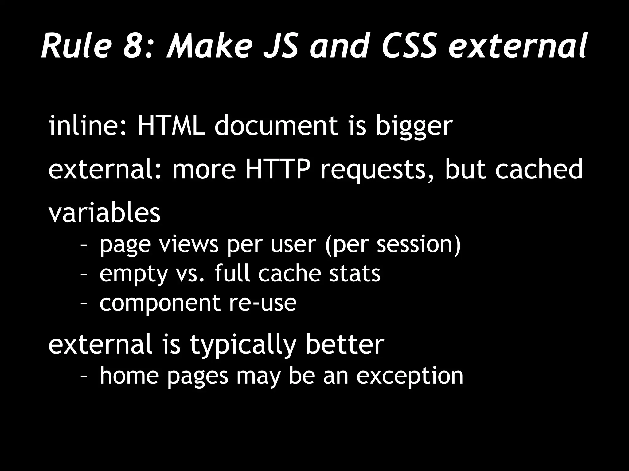 Rule 8: Make JS and CSS external
inline: HTML document is bigger
external: more HTTP requests, but cached
variables
– page views per user (per session)
– empty vs. full cache stats
– component re-use
external is typically better
– home pages may be an exception
 