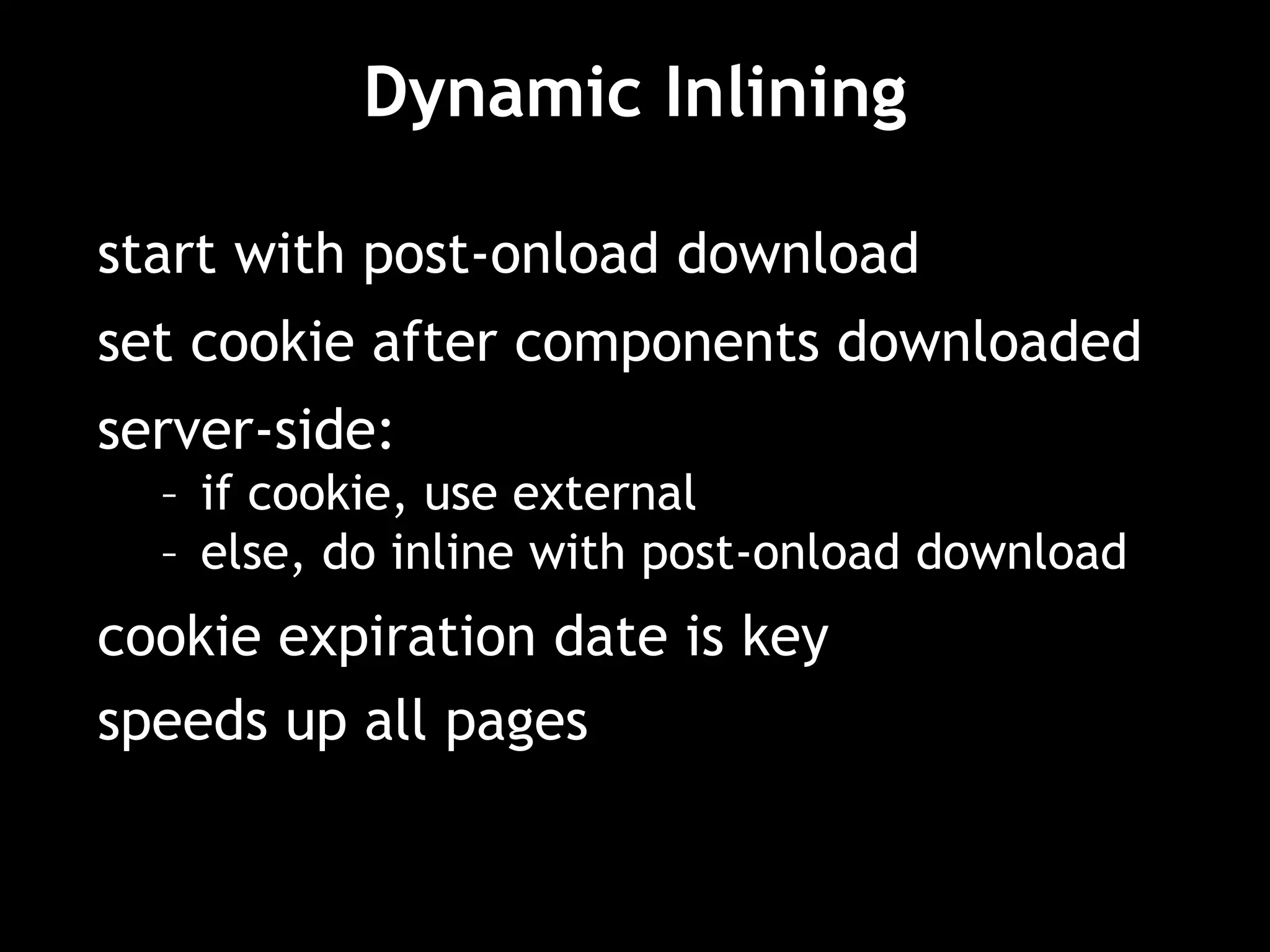 Dynamic Inlining
start with post-onload download
set cookie after components downloaded
server-side:
– if cookie, use external
– else, do inline with post-onload download
cookie expiration date is key
speeds up all pages
 