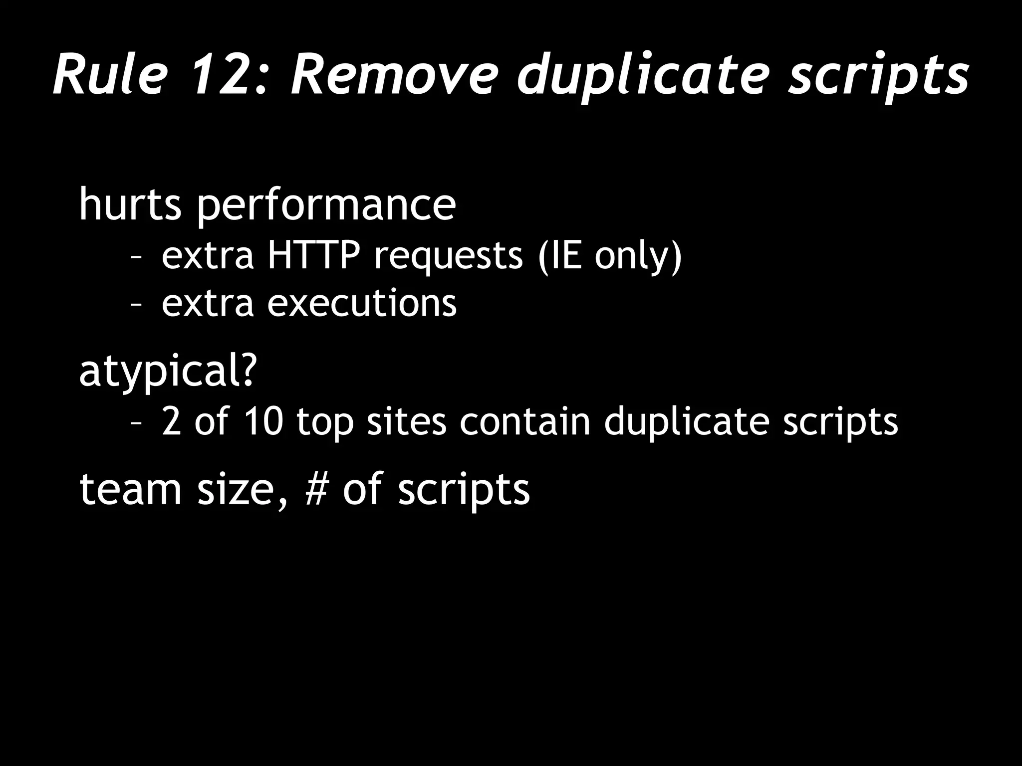 Rule 12: Remove duplicate scripts
hurts performance
– extra HTTP requests (IE only)
– extra executions
atypical?
– 2 of 10 top sites contain duplicate scripts
team size, # of scripts
 