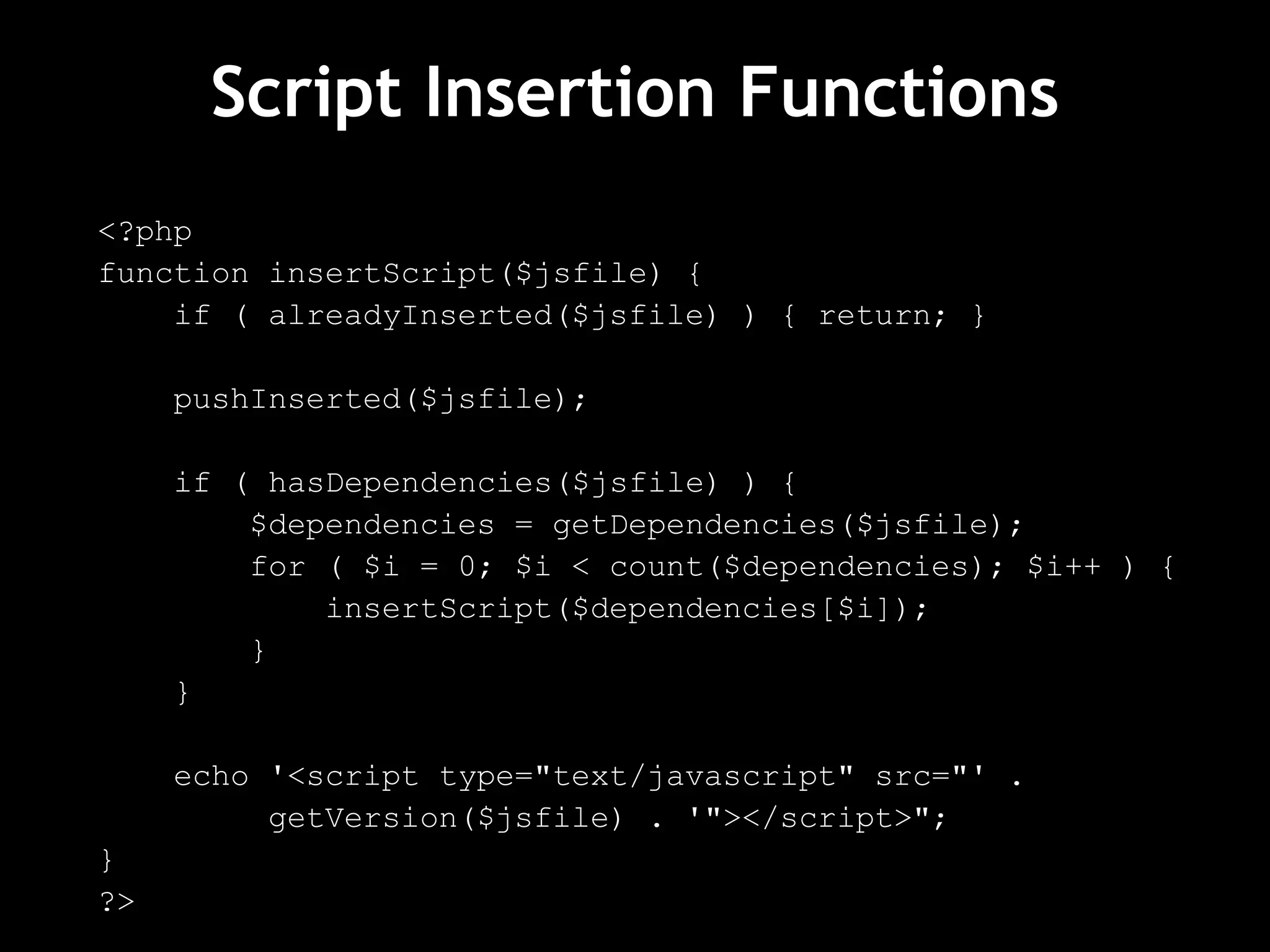 Script Insertion Functions
<?php
function insertScript($jsfile) {
if ( alreadyInserted($jsfile) ) { return; }
pushInserted($jsfile);
if ( hasDependencies($jsfile) ) {
$dependencies = getDependencies($jsfile);
for ( $i = 0; $i < count($dependencies); $i++ ) {
insertScript($dependencies[$i]);
}
}
echo '<script type="text/javascript" src="' .
getVersion($jsfile) . '"></script>";
}
?>
 