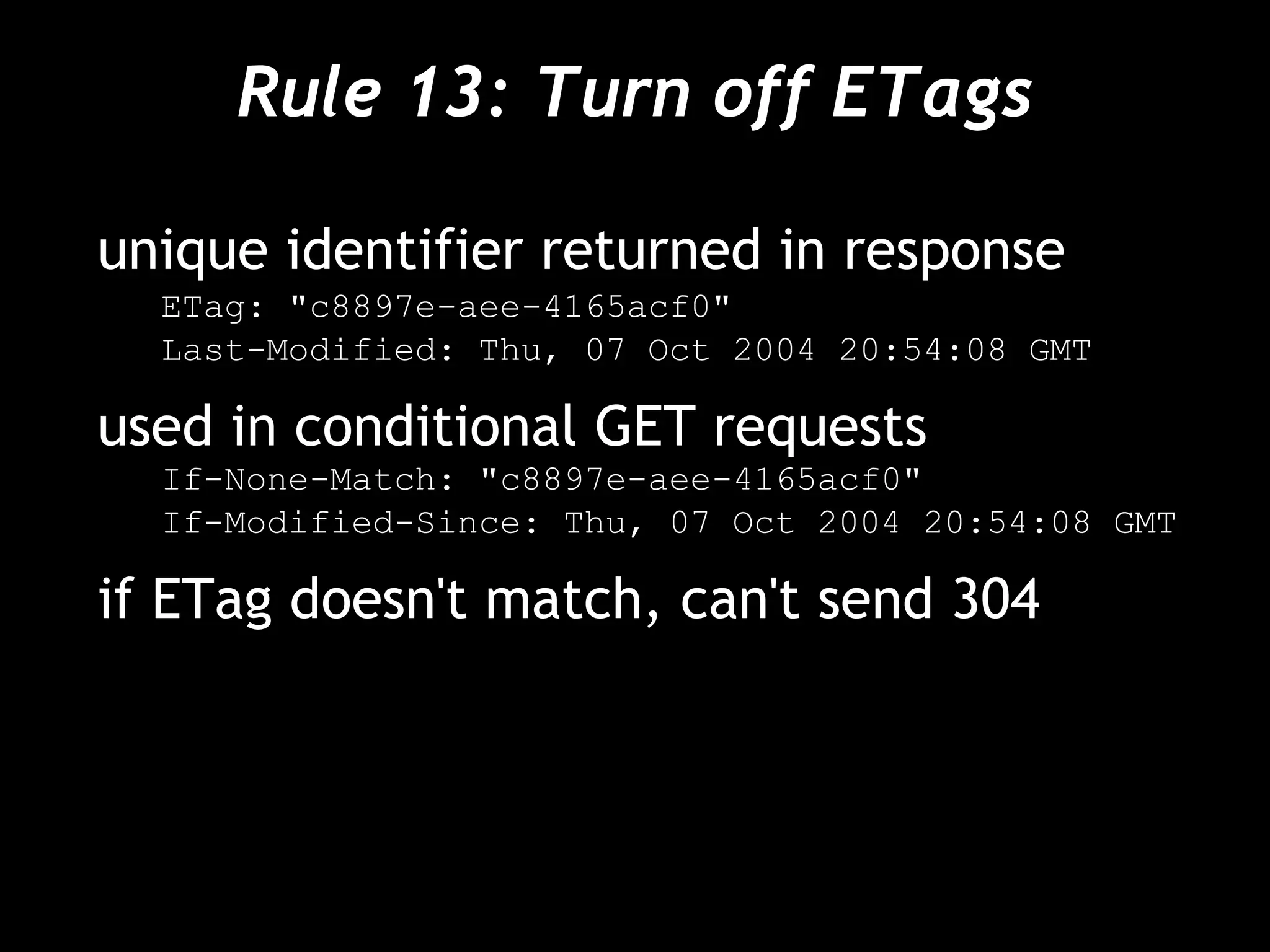 Rule 13: Turn off ETags
unique identifier returned in response
ETag: "c8897e-aee-4165acf0"
Last-Modified: Thu, 07 Oct 2004 20:54:08 GMT
used in conditional GET requests
If-None-Match: "c8897e-aee-4165acf0"
If-Modified-Since: Thu, 07 Oct 2004 20:54:08 GMT
if ETag doesn't match, can't send 304
 