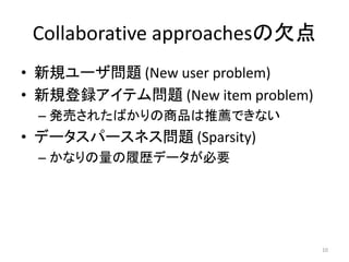 Collaborative approachesの欠点
• 新規ユーザ問題 (New user problem)
• 新規登録アイテム問題 (New item problem)
 – 発売されたばかりの商品は推薦できない
• データスパースネス問題 (Sparsity)
 – かなりの量の履歴データが必要




                                  10
 