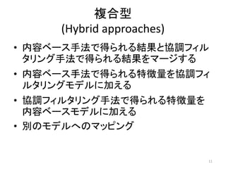複合型
     (Hybrid approaches)
• 内容ベース手法で得られる結果と協調フィル
  タリング手法で得られる結果をマージする
• 内容ベース手法で得られる特徴量を協調フィ
  ルタリングモデルに加える
• 協調フィルタリング手法で得られる特徴量を
  内容ベースモデルに加える
• 別のモデルへのマッピング


                           11
 