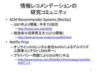 情報レコメンデーションの
           研究コミュニティ
• ACM Recommender Systems (RecSys)
   – 2007年より開催、今年で4回目
      • http://recsys.acm.org/2010/
   – 勉強会＠兵庫県立大 (12/12開催)
      • http://qwik.jp/recsys-study/recsys2010.html
• Netflix Prize
   – オンラインDVDレンタル会社Netflixによるアルゴリズ
     ム開発コンテスト (2006年～)
   – プライバシー問題により2010年に中止
      • http://www.nytimes.com/2010/03/13/technology/13netflix.
        html?_r=1

                                                              14
 