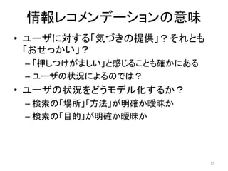 情報レコメンデーションの意味
• ユーザに対する「気づきの提供」？それとも
  「おせっかい」？
 – 「押しつけがましい」と感じることも確かにある
 – ユーザの状況によるのでは？
• ユーザの状況をどうモデル化するか？
 – 検索の「場所」「方法」が明確か曖昧か
 – 検索の「目的」が明確か曖昧か




                            15
 