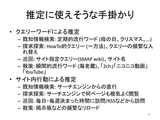 推定に使えそうな手掛かり
• クエリーワードによる推定
 – 既知情報検索: 定期的流行ワード (母の日、クリスマス、…)
 – 探求探索: HowTo的クエリー (～方法)、クエリーの頻繁な入
   れ替え
 – 巡回: サイト指定クエリー(SMAP wiki)、サイト名
 – 散策: 瞬間的流行ワード (海老蔵)、「2ch」「ニコニコ動画」
   「YouTube」
• サイト内行動による推定
 –   既知情報検索: サーチエンジンからの直行
 –   探求探索: サーチエンジンで何ページも根気よく閲覧
 –   巡回: 毎日・毎週決まった時間に訪問/RSSなどから訪問
 –   散策: 掲示板などの頻繁なリロード
                                    19
 