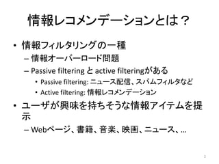 情報レコメンデーションとは？
• 情報フィルタリングの一種
 – 情報オーバーロード問題
 – Passive filtering と active filteringがある
    • Passive filtering: ニュース配信、スパムフィルタなど
    • Active filtering: 情報レコメンデーション
• ユーザが興味を持ちそうな情報アイテムを提
  示
 – Webページ、書籍、音楽、映画、ニュース、…

                                             2
 