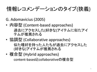 情報レコメンデーションのタイプ(狭義)
G. Adomavicius (2005)
• 内容型 (Content-based approaches)
   過去にアクセスした(好きな)アイテムに似たアイ
   テムが推薦される
• 協調型 (Collaborative approaches)
   似た嗜好を持った人たちが過去にアクセスした
   (好きな)アイテムが推薦される
• 複合型 (Hybrid approaches)
   content-basedとcollaborativeの複合型

                                     3
 